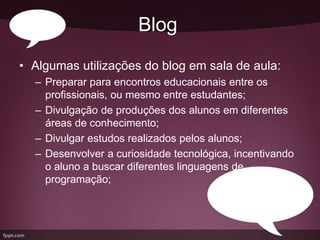Blog
• Algumas utilizações do blog em sala de aula:
  – Preparar para encontros educacionais entre os
    profissionais, ou mesmo entre estudantes;
  – Divulgação de produções dos alunos em diferentes
    áreas de conhecimento;
  – Divulgar estudos realizados pelos alunos;
  – Desenvolver a curiosidade tecnológica, incentivando
    o aluno a buscar diferentes linguagens de
    programação;
 
