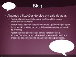 Blog
• Algumas utilizações do blog em sala de aula:
  – Podem elaborar animações para postar no blog, como
    resultados de trabalhos;
  – Trazer a discussão de valores e da moral, quando na postagem
    de comentários, observando os limites do respeito à produção
    do próximo;
  – Ajudar a comunidade escolar com esclarecimentos e
    informações elaboradas pelos próprios alunos e Incentivar a
    criação de concursos entre os alunos de suas produções.
 