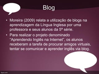 Blog
• Moreira (2009) relata a utilização de blogs na
  aprendizagem da Língua Inglesa por uma
  professora e seus alunos da 5ª série.
• Para realizar o projeto denominado
  “Aprendendo Inglês na Internet”, os alunos
  receberam a tarefa de procurar amigos virtuais,
  tentar se comunicar e aprender inglês via blog.
 
