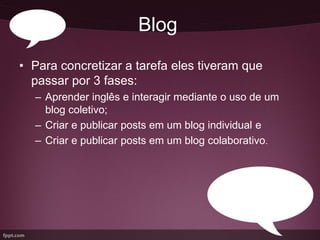 Blog
• Para concretizar a tarefa eles tiveram que
  passar por 3 fases:
  – Aprender inglês e interagir mediante o uso de um
    blog coletivo;
  – Criar e publicar posts em um blog individual e
  – Criar e publicar posts em um blog colaborativo.
 
