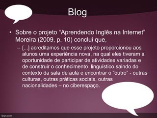Blog
• Sobre o projeto “Aprendendo Inglês na Internet”
  Moreira (2009, p. 10) conclui que,
  – [...] acreditamos que esse projeto proporcionou aos
    alunos uma experiência nova, na qual eles tiveram a
    oportunidade de participar de atividades variadas e
    de construir o conhecimento linguístico saindo do
    contexto da sala de aula e encontrar o “outro” - outras
    culturas, outras práticas sociais, outras
    nacionalidades – no ciberespaço.
 
