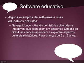Software educativo
• Alguns exemplos de softwares e sites
  educativos gratuitos:
  – Navega Mundo - Através de histórias divertidas e
    interativas, que acontecem em diferentes Estados do
    Brasil, as crianças aprendem e exploram aspectos
    culturais e históricos. Para crianças de 6 a 12 anos.
 