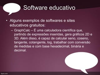 Software educativo
• Alguns exemplos de softwares e sites
  educativos gratuitos:
  – GraphCalc – É uma calculadora científica que,
    partindo de expressões inseridas, gera gráficos 2D e
    3D. Além disso, é capaz de calcular seno, coseno,
    tangente, cotangente, log, trabalhar com conversão
    de medidas e com base hexadecimal, binária e
    decimal.
 