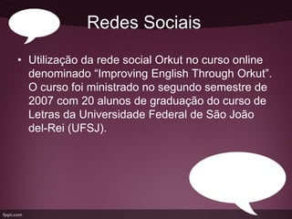 Redes Sociais
• Utilização da rede social Orkut no curso online
  denominado “Improving English Through Orkut”.
  O curso foi ministrado no segundo semestre de
  2007 com 20 alunos de graduação do curso de
  Letras da Universidade Federal de São João
  del-Rei (UFSJ).
 