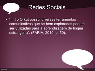 Redes Sociais
• “[...] o Orkut possui diversas ferramentas
  comunicativas que se bem exploradas podem
  ser utilizadas para a aprendizagem de língua
  estrangeira”. (FARIA, 2010, p. 50).
 