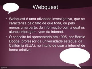 Webquest
• Webquest é uma atividade investigativa, que se
  caracteriza pelo fato de que toda, ou pelo
  menos uma parte, da informação com a qual os
  alunos interagem vem da internet.
• O conceito foi apresentado em 1995, por Bernie
  Dodge, professor da universidade estadual da
  Califórnia (EUA), no intuito de usar a internet de
  forma criativa.
 