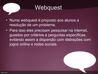 Webquest
• Numa webquest é proposto aos alunos a
  resolução de um problema.
• Para isso eles precisam pesquisar na internet,
  guiados por critérios e perguntas específicas,
  evitando assim a dispersão com distrações com
  jogos online e redes sociais.
 