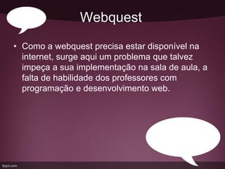 Webquest
• Como a webquest precisa estar disponível na
  internet, surge aqui um problema que talvez
  impeça a sua implementação na sala de aula, a
  falta de habilidade dos professores com
  programação e desenvolvimento web.
 