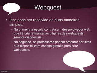 Webquest
• Isso pode ser resolvido de duas maneiras
  simples:
  – Na primeira a escola contrata um desenvolvedor web
    que irá criar e manter as páginas das webquests
    sempre disponíveis.
  – Na segunda, os professores podem procurar por sites
    que disponibilizam espaço gratuito para criar
    webquests.
 
