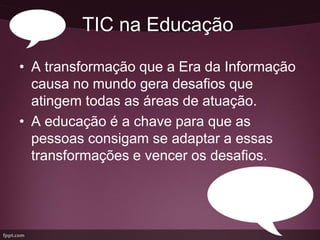 TIC na Educação

• A transformação que a Era da Informação
  causa no mundo gera desafios que
  atingem todas as áreas de atuação.
• A educação é a chave para que as
  pessoas consigam se adaptar a essas
  transformações e vencer os desafios.
 