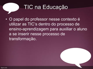 TIC na Educação

• O papel do professor nesse contexto é
  utilizar as TIC’s dentro do processo de
  ensino-aprendizagem para auxiliar o aluno
  a se inserir nesse processo de
  transformação.
 