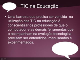 TIC na Educação

• Uma barreira que precisa ser vencida na
  utilização das TIC na educação é
  conscientizar os professores de que o
  computador e as demais ferramentas que
  o acompanham na evolução tecnológica
  precisam ser entendidos, manuseados e
  experimentados.
 