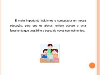 É muito importante incluirmos o computador em nossa
educação, para que os alunos tenham acesso a uma
ferramenta que possibilite a busca de novos conhecimentos.
 
