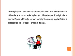 O computador deve ser compreendido com um instrumento, se
utilizado a favor da educação, se utilizado com inteligência e
competência, além de ser um excelente recurso pedagógico à
disposição do professor em sala de aula.
 