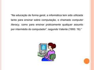 “Na educação de forma geral, a informática tem sido utilizada
tanto para ensinar sobre computação, o chamado computer
literacy, como para ensinar praticamente qualquer assunto
por intermédio do computador”, segundo Valente (1993: 16) “
 