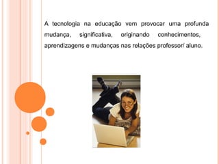 A tecnologia na educação vem provocar uma profunda
mudança, significativa, originando conhecimentos,
aprendizagens e mudanças nas relações professor/ aluno.
 