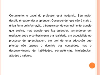 Certamente, o papel do professor está mudando. Seu maior
desafio é reaprender a aprender. Compreender que não é mais a
única fonte de informação, o transmissor do conhecimento, aquele
que ensina, mas aquele que faz aprender, tornando-se um
mediador entre o conhecimento e a realidade, um especialista no
processo de aprendizagem, em prol de uma educação que
priorize não apenas o domínio dos conteúdos, mas o
desenvolvimento de habilidades, competências, inteligências,
atitudes e valores.
 