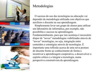 Metodologias
O sucesso do uso das tecnologias na educação vai
depender da metodologia utilizada com objetivos que
auxiliem o discente na sua aprendizagem.
Simplesmente levar um grupo de alunos para utilizar
um laboratório de informática, por exemplo, não
possibilita o sucesso na aprendizagem.
Fundamentalmente, para que isto aconteça é necessário
dispor de “novas” metodologias viabilizadas através de
“novas” tecnologias, ou seja, integração entre
conteúdos e estratégias através de tecnologias. É
importante uma reflexão acerca de uma nova postura
do docente frente ao conhecimento de forma a
incentivar a aprendizagem cooperativa, a desenvolver o
espírito crítico e a integrar a tecnologia, numa
perspectiva construtivista da aprendizagem.
 