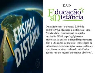 E A D
De acordo com o decreto 2.494 de
10/02/1998,a educação a distância é uma
“modalidade educacional na qual a
mediação didático-pedagógico nos
processos de ensino e aprendizagem ocorre
com a utilização de meios e tecnologias de
informação e comunicação, com estudantes
e professores desenvolvendo atividades
educativas em lugares ou tempos diversos”.
 