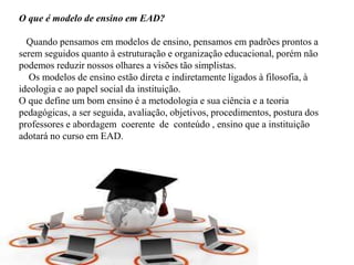 O que é modelo de ensino em EAD?
Quando pensamos em modelos de ensino, pensamos em padrões prontos a
serem seguidos quanto à estruturação e organização educacional, porém não
podemos reduzir nossos olhares a visões tão simplistas.
Os modelos de ensino estão direta e indiretamente ligados à filosofia, à
ideologia e ao papel social da instituição.
O que define um bom ensino é a metodologia e sua ciência e a teoria
pedagógicas, a ser seguida, avaliação, objetivos, procedimentos, postura dos
professores e abordagem coerente de conteúdo , ensino que a instituição
adotará no curso em EAD.
 