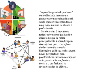 “Aprendizagem independente”
ou mediatizada assume um
grande valor na sociedade atual,
sendo inclusive recomendada a
um grande número de alunos e
profissionais.
Sendo assim, é importante
refletir sobre a sua qualidade e
eficácia no que se refere
principalmente à aprendizagem
dos sujeitos, pois, educação a
distância continua sendo
Educação e cada vez mais surgem
novas perspectivas para
problematizar este novo campo de
ação,quanto a formação do ser
social e o profissional, na
aplicabilidades da ciência .
 