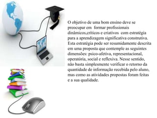 O objetivo de uma bom ensino deve se
preocupar em formar profissionais
dinâmicos,críticos e criativos com estratégia
para a aprendizagem significativa construtiva.
Esta estratégia pode ser resumidamente descrita
em uma proposta que contemple as seguintes
dimensões: psico-afetiva, representacional,
operatória, social e reflexiva. Nesse sentido,
não basta simplesmente verificar o retorno da
quantidade de informação recebida pelo aluno,
mas como as atividades propostas foram feitas
e a sua qualidade.
 