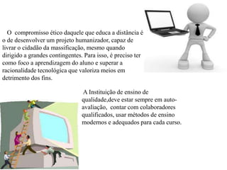 O compromisso ético daquele que educa a distância é
o de desenvolver um projeto humanizador, capaz de
livrar o cidadão da massificação, mesmo quando
dirigido a grandes contingentes. Para isso, é preciso ter
como foco a aprendizagem do aluno e superar a
racionalidade tecnológica que valoriza meios em
detrimento dos fins.
A Instituição de ensino de
qualidade,deve estar sempre em auto-
avaliação, contar com colaboradores
qualificados, usar métodos de ensino
modernos e adequados para cada curso.
 