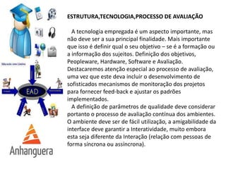 ESTRUTURA,TECNOLOGIA,PROCESSO DE AVALIAÇÃO
A tecnologia empregada é um aspecto importante, mas
não deve ser a sua principal finalidade. Mais importante
que isso é definir qual o seu objetivo – se é a formação ou
a informação dos sujeitos. Definição dos objetivos,
Peopleware, Hardware, Software e Avaliação.
Destacaremos atenção especial ao processo de avaliação,
uma vez que este deva incluir o desenvolvimento de
sofisticados mecanismos de monitoração dos projetos
para fornecer feed-back e ajustar os padrões
implementados.
A definição de parâmetros de qualidade deve considerar
portanto o processo de avaliação contínua dos ambientes.
O ambiente deve ser de fácil utilização, a amigabilidade da
interface deve garantir a Interatividade, muito embora
esta seja diferente da Interação (relação com pessoas de
forma síncrona ou assíncrona).
 