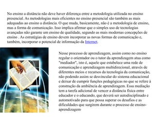 No ensino a distância não deve haver diferença entre a metodologia utilizada no ensino
presencial. As metodologias mais eficientes no ensino presencial são também as mais
adequadas ao ensino a distância. O que muda, basicamente, não é a metodologia de ensino,
mas a forma de comunicação. Isso implica afirmar que o simples uso de tecnologias
avançadas não garante um ensino de qualidade, segundo as mais modernas concepções de
ensino . As estratégias de ensino devem incorporar as novas formas de comunicação e,
também, incorporar o potencial de informação da Internet.
Nesse processo de aprendizagem, assim como no ensino
regular o orientador ou o tutor da aprendizagem atua como
"mediador", isto é, aquele que estabelece uma rede de
comunicação e aprendizagem multidirecional, através de
diferentes meios e recursos da tecnologia da comunicação,
não podendo assim se desvincular do sistema educacional
e deixar de cumprir funções pedagógicas no que se refere à
construção da ambiência de aprendizagem. Essa mediação
tem a tarefa adicional de vencer a distância física entre
educador e o educando, que deverá ser autodisciplinado e
automotivado para que possa superar os desafios e as
dificuldades que surgirem durante o processo de ensino-
aprendizagem.
 