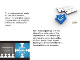 Falar de educação hoje, tem uma
abrangência muito maior, e fica
impossível não falar na educação
sem nos remetermos à educação a
distância, com todos os avanços
tecnológicos proporcionando maior
interatividade entre as pessoas.
As pessoas se deparam a cada
dia com novos recursos
trazidos por esta tecnologia que
evolui rapidamente, atingindo
os ramos das instituições de
ensino.
 