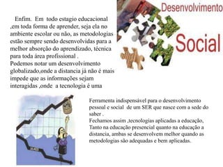 Enfim. Em todo estagio educacional
,em toda forma de aprender, seja ela no
ambiente escolar ou não, as metodologias
estão sempre sendo desenvolvidas para a
melhor absorção do aprendizado, técnica
para toda área profissional .
Podemos notar um desenvolvimento
globalizado,onde a distancia já não é mais
impede que as informações sejam
interagidas ,onde a tecnologia é uma
Ferramenta indispensável para o desenvolvimento
pessoal e social de um SER que nasce com a sede do
saber .
Fechamos assim ,tecnologias aplicadas a educação,
Tanto na educação presencial quanto na educação a
distancia, ambas se desenvolvem melhor quando as
metodologias são adequadas e bem aplicadas.
 