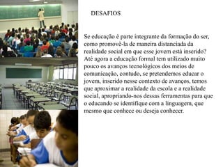 Se educação é parte integrante da formação do ser,
como promovê-la de maneira distanciada da
realidade social em que esse jovem está inserido?
Até agora a educação formal tem utilizado muito
pouco os avanços tecnológicos dos meios de
comunicação, contudo, se pretendemos educar o
jovem, inserido nesse contexto de avanços, temos
que aproximar a realidade da escola e a realidade
social, apropriando-nos dessas ferramentas para que
o educando se identifique com a linguagem, que
mesmo que conhece ou deseja conhecer.
DESAFIOS
 