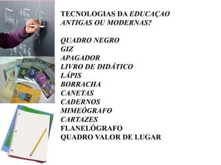 TECNOLOGIAS DA EDUCAÇAO
ANTIGAS OU MODERNAS?
QUADRO NEGRO
GIZ
APAGADOR
LIVRO DE DIDÁTICO
LÁPIS
BORRACHA
CANETAS
CADERNOS
MIMEÓGRAFO
CARTAZES
FLANELÓGRAFO
QUADRO VALOR DE LUGAR
 