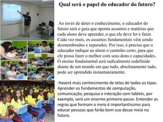 Qual será o papel do educador do futuro?
Ao invés de deter o conhecimento, o educador do
futuro será o guia que aponta assuntos e matérias que
cada aluno deve aprender, o que ele deve ler e fazer.
Cada vez mais, os assuntos fundamentais vêm sendo
desmembrados e separados. Por isso, é preciso que o
educador indique ao aluno o caminho certo, para que
ele possa fazer o melhor com seus dons e capacidades.
O ensino fundamental será radicalmente redefinido
diante de um mundo em que tudo, absolutamente tudo,
pode ser aprendido instantaneamente.
Haverá mais conhecimento de telas de todos os tipos.
Aprender os fundamentos de computação,
comunicação, pesquisa e interação com tablets, por
exemplo, será um enorme primeiro passo. Entender as
regras que formam o meio é importantíssimo para
educar pessoas que farão bom uso desse meio no
futuro.
 