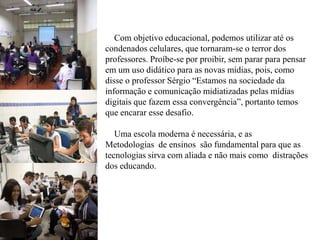 Com objetivo educacional, podemos utilizar até os
condenados celulares, que tornaram-se o terror dos
professores. Proíbe-se por proibir, sem parar para pensar
em um uso didático para as novas mídias, pois, como
disse o professor Sérgio “Estamos na sociedade da
informação e comunicação midiatizadas pelas mídias
digitais que fazem essa convergência”, portanto temos
que encarar esse desafio.
Uma escola moderna é necessária, e as
Metodologias de ensinos são fundamental para que as
tecnologias sirva com aliada e não mais como distrações
dos educando.
 
