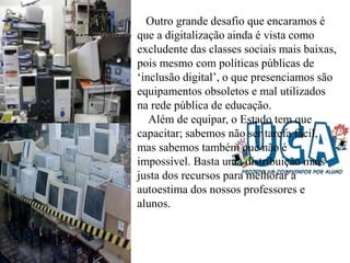 Outro grande desafio que encaramos é
que a digitalização ainda é vista como
excludente das classes sociais mais baixas,
pois mesmo com políticas públicas de
‘inclusão digital’, o que presenciamos são
equipamentos obsoletos e mal utilizados
na rede pública de educação.
Além de equipar, o Estado tem que
capacitar; sabemos não ser tarefa fácil,
mas sabemos também que não é
impossível. Basta uma distribuição mais
justa dos recursos para melhorar a
autoestima dos nossos professores e
alunos.
 
