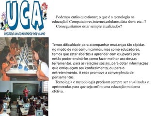 Temos dificuldade para acompanhar mudanças tão rápidas
no modo de nos comunicarmos, mas como educadores,
temos que estar abertos a aprender com os jovens para
então poder ensiná-los como fazer melhor uso dessas
ferramentas, para as relações sociais, para obter informações
que enriqueçam seu conhecimento, ou para o
entretenimento. A rede promove a convergência de
pensamentos.
Podemos então questionar; o que é a tecnologia na
educação? Computadores,internet,celulares,data show etc...?
Conseguiríamos estar sempre atualizados?
Tecnologia e metodologia precisam sempre ser atualizadas e
aprimoradas para que seja enfim uma educação moderna
efetiva.
 