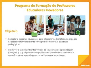 Programa de Formação de Professores
                 Educadores Inovadores




Objetivo

 Conectar e capacitar educadores para integrarem a tecnologia no dia a dia
  da escola de forma relevante e no aprimoramento das atividades
  pedagógicas.

 Promover o uso de ambientes virtuais de colaboração e aprendizagem
  (Live@edu), o qual permite que professores aprendam e trabalhem nas
  novas formas de aprendizagem virtual junto com seus alunos.
 