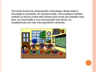 .
Há muitas formas de compreender a tecnologia. Neste artigo a
tecnologia é concebida, de maneira ampla, como qualquer artefato,
método ou técnica criado pelo homem para tornar seu trabalho mais
leve, sua locomoção e sua comunicação mais fáceis, ou
simplesmente sua vida mais agradável e divertida.