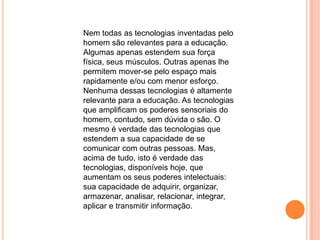 Nem todas as tecnologias inventadas pelo
homem são relevantes para a educação.
Algumas apenas estendem sua força
física, seus músculos. Outras apenas lhe
permitem mover-se pelo espaço mais
rapidamente e/ou com menor esforço.
Nenhuma dessas tecnologias é altamente
relevante para a educação. As tecnologias
que amplificam os poderes sensoriais do
homem, contudo, sem dúvida o são. O
mesmo é verdade das tecnologias que
estendem a sua capacidade de se
comunicar com outras pessoas. Mas,
acima de tudo, isto é verdade das
tecnologias, disponíveis hoje, que
aumentam os seus poderes intelectuais:
sua capacidade de adquirir, organizar,
armazenar, analisar, relacionar, integrar,
aplicar e transmitir informação.