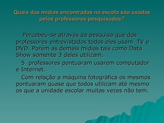 Quais das mídias encontradas na escola são usadas pelos professores pesquisados? Percebeu-se através da pesquisa que dos professores entrevistados todos eles usam  TV e DVD. Porém as demais mídias tais como Data Show somente 3 deles utilizam. 5  professores pontuaram usarem computador e Internet. Com relação a máquina fotográfica os mesmos pontuaram quase que todos utilizam até mesmo os que a unidade escolar muitas vezes não tem. 