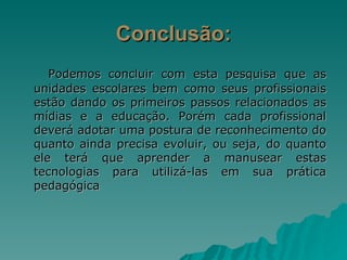 Conclusão: Podemos concluir com esta pesquisa que as unidades escolares bem como seus profissionais estão dando os primeiros passos relacionados as mídias e a educação. Porém cada profissional deverá adotar uma postura de reconhecimento do quanto ainda precisa evoluir, ou seja, do quanto ele terá que aprender a manusear estas tecnologias para utilizá-las em sua prática pedagógica 