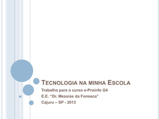 TECNOLOGIA NA MINHA ESCOLA
Trabalho para o curso e-Proinfo G4
E.E. “Dr. Messias da Fonseca”
Cajuru – SP - 2013
 
