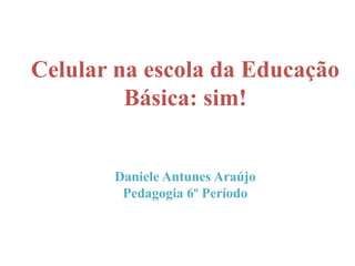 Celular na escola da Educação
Básica: sim!
Daniele Antunes Araújo
Pedagogia 6º Período
 