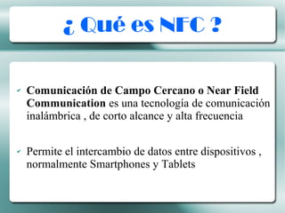 ¿ Qué es NFC ?
✔ Comunicación de Campo Cercano o Near Field
Communication es una tecnología de comunicación
inalámbrica , de corto alcance y alta frecuencia
✔ Permite el intercambio de datos entre dispositivos ,
normalmente Smartphones y Tablets
 