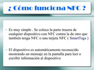 ¿ Cómo funciona NFC ?
✔ Es muy simple . Se coloca la parte trasera de
cualquier dispositivo con NFC contra la de otro que
también tenga NFC o una tarjeta NFC ( SmartTags )
✔ El dispositivo es automáticamente reconocido
mostrando un mensaje en la pantalla para leer o
escribir información al dispositivo
 
