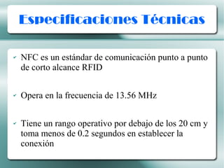 Especificaciones Técnicas
✔ NFC es un estándar de comunicación punto a punto
de corto alcance RFID
✔ Opera en la frecuencia de 13.56 MHz
✔ Tiene un rango operativo por debajo de los 20 cm y
toma menos de 0.2 segundos en establecer la
conexión
 