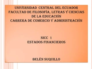 UNIVERSIDAD CENTRAL DEL ECUADOR
FACULTAD DE FILOSOFÍA, LETRAS Y CIENCIAS
            DE LA EDUCACIÓN
 CARRERA DE COMERCIO Y ADMINISTRACIÓN



               NICC 1
         ESTADOS FINANCIEROS



            BELÉN SUQUILLO
 