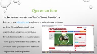 Que es un foro 
Un foro (también conocidos como"foros" o "foros de discusión") en 
Internet es una aplicación web queda soporte a discusiones u opiniones 
en línea. Dicha aplicación suele estar 
organizada en categorías que contienen 
foros. Estos últimos foros son contenedores 
en los que se pueden abrir nuevos temas de 
discusión en los que los usuarios de la web 
responderán con sus opiniones. 
 