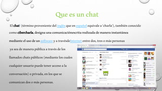 Que es un chat 
El chat1 (término proveniente del inglés que en español equivale a 'charla'), también conocido 
como cibercharla, designa una comunicaciónescrita realizada de manera instantánea 
mediante el uso de un software y a travésdeInternet entre dos, tres o más personas 
ya sea de manera pública a través de los 
llamados chats públicos (mediante los cuales 
cualquier usuario puede tener acceso a la 
conversación) o privada, en los que se 
comunican dos o más personas. 
